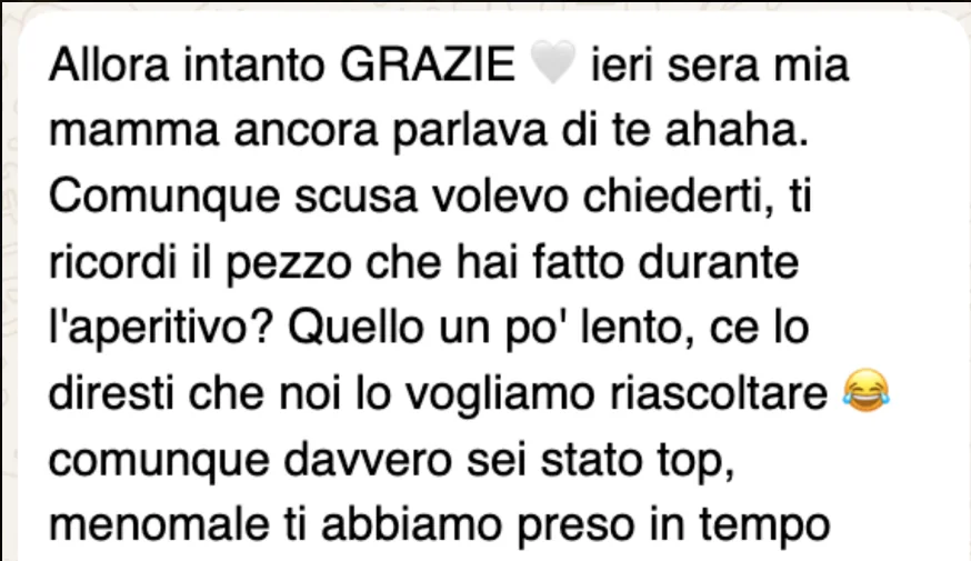 Messaggio WhatsApp: «Allora intanto GRAZIE, ieri sera mia mamma ancora parlava di te ahaha. Comunque scusa volevo chiederti, ti ricordi il pezzo che hai fatto durante l'aperitivo? Quello un po' lento, ce lo diresti che noi lo vogliamo riascoltare. Comunque davvero sei stato top, menomale ti abbiamo preso in tempo»